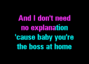 And I don't need
no explanation

'cause baby you're
the boss at home
