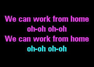 We can work from home
oh-oh oh-oh

We can work from home
oh-oh oh-oh