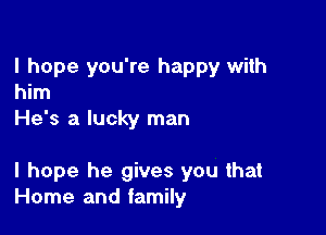 I hope you're happy with
him

He's a lucky man

I hope he gives you that
Home and family