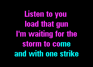 Listen to you
load that gun

I'm waiting for the
storm to come
and with one strike