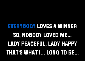 EVERYBODY LOVES A WINNER
SO, NOBODY LOVED ME...
LADY PEACEFUL, LADY HAPPY
THAT'S WHAT I... LONG TO BE...