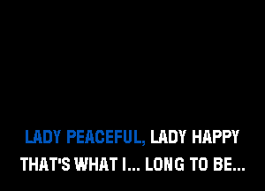 LADY PEACEFUL, LADY HAPPY
THAT'S WHAT I... LONG TO BE...