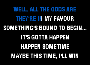 WELL, ALL THE ODDS ARE
THEY'RE IN MY FAVOUR

SOMETHIHG'S BOUND T0 BEGIN...

IT'S GOTTA HAPPEN
HAPPEN SOMETIME
MAYBE THIS TIME, I'LL WIN