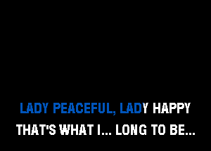 LADY PEACEFUL, LADY HAPPY
THAT'S WHAT I... LONG TO BE...