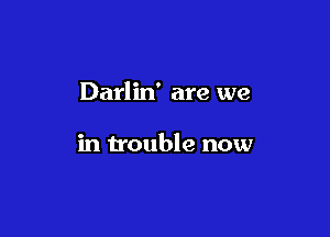 Darlin' are we

in trouble now