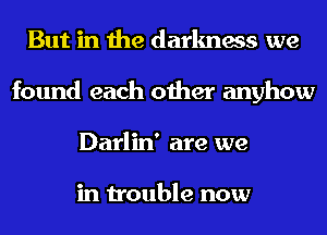 But in the darkness we
found each other anyhow
Darlin' are we

in trouble now