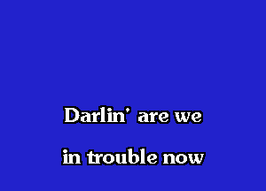 Darlin' are we

in trouble now