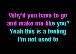 Why'd you have to go
and make me like you?

Yeah this is a feeling
I'm not used to