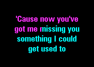 'Cause now you've
got me missing you

something I could
get used to