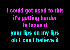 I could get used to this
it's getting harder

to leave it
your lips on my lips
oh I can't believe it