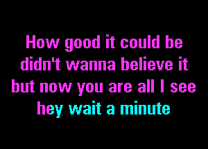 How good it could he
didn't wanna believe it
but now you are all I see
hey wait a minute