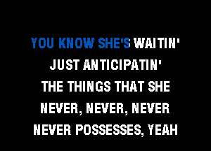 YOU KNOW SHE'S WAITIN'
JUST ANTICIPATIN'
THE THINGS THAT SHE
NEVER, NEVER, NEVER
NEVER POSSESSES, YEAH