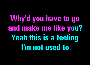 Why'd you have to go
and make me like you?

Yeah this is a feeling
I'm not used to