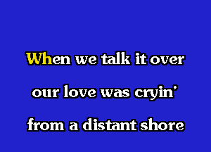 When we talk it over
our love was cryin'

from a distant shore