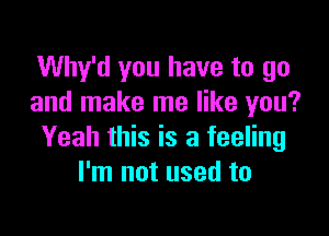 Why'd you have to go
and make me like you?

Yeah this is a feeling
I'm not used to