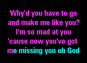 Why'd you have to go
and make me like you?
I'm so mad at you
'cause now you've got
me missing you oh God