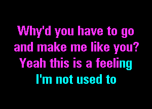 Why'd you have to go
and make me like you?

Yeah this is a feeling
I'm not used to