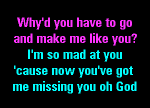 Why'd you have to go
and make me like you?
I'm so mad at you
'cause now you've got
me missing you oh God