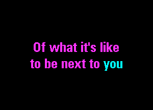 Of what it's like

to be next to you