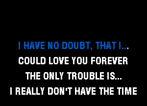 I HAVE NO DOUBT, THAT I...
COULD LOVE YOU FOREVER
THE ONLY TROUBLE IS...

I REALLY DON'T HAVE THE TIME