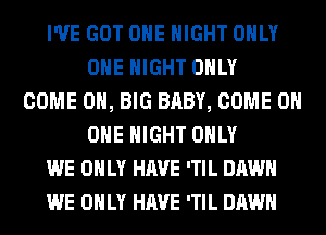 I'VE GOT OHE NIGHT ONLY
ONE NIGHT ONLY
COME 0, BIG BABY, COME ON
ONE NIGHT ONLY
WE ONLY HAVE 'TIL DAWN
WE ONLY HAVE 'TIL DAWN