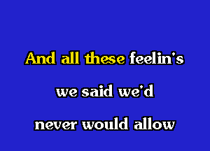 And all these feelin's

we said we'd

never would allow