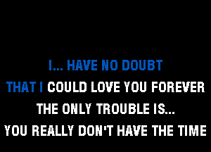 I... HAVE NO DOUBT
THATI COULD LOVE YOU FOREVER
THE ONLY TROUBLE IS...
YOU REALLY DON'T HAVE THE TIME