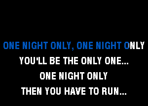 OHE NIGHT ONLY, ONE NIGHT ONLY
YOU'LL BE THE ONLY ONE...
OHE NIGHT ONLY
THEN YOU HAVE TO RUN...