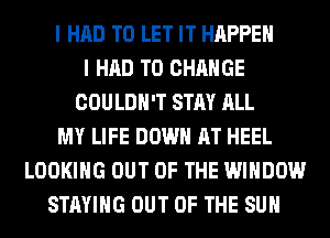 I HAD TO LET IT HAPPEN
I HAD TO CHANGE
COULDN'T STAY ALL
MY LIFE DOWN AT HEEL
LOOKING OUT OF THE WINDOW
STAYING OUT OF THE SUN