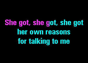 She got, she got, she got

her own reasons
for talking to me