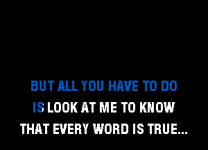 BUT ALL YOU HAVE TO DO
IS LOOK AT ME TO KNOW
THAT EVERY WORD IS TRUE...