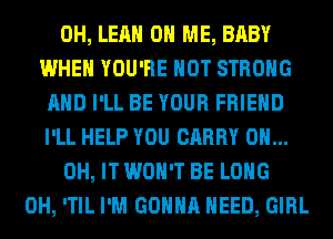 0H, LEAH ON ME, BABY
WHEN YOU'RE HOT STRONG
AND I'LL BE YOUR FRIEND
I'LL HELP YOU CARRY 0H...
0H, IT WON'T BE LONG
0H, 'TIL I'M GONNA NEED, GIRL