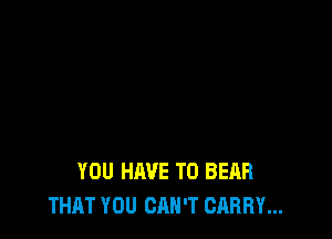 YOU HAVE TO BEAR
THAT YOU CAN'T CARRY...