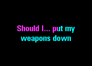 Should I... put my

weapons down