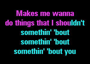 Makes me wanna
do things that I shouldn't
somethin' 'hout
somethin' 'hout
somethin' 'hout you