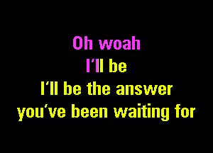 0h woah
I'll be

I'll be the answer
you've been waiting for