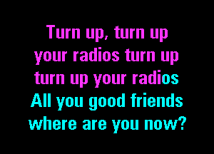 Turn up, turn up
your radios turn up
turn up your radios
All you good friends
where are you now?