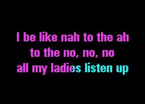 I he like nah to the ah

to the no, no, no
all my ladies listen up