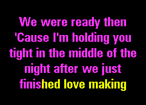 We were ready then
'Cause I'm holding you
tight in the middle of the
night after we iust
finished love making