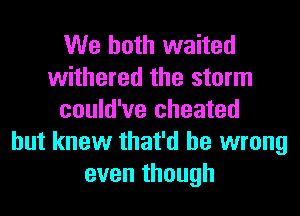 We both waited
withered the storm
could've cheated
but knew that'd be wrong
even though