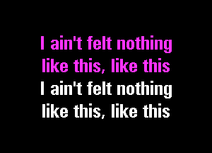 I ain't felt nothing
like this. like this

I ain't felt nothing
like this, like this