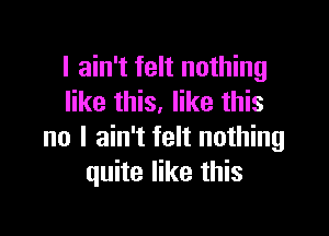 I ain't felt nothing
like this. like this

no I ain't felt nothing
quite like this