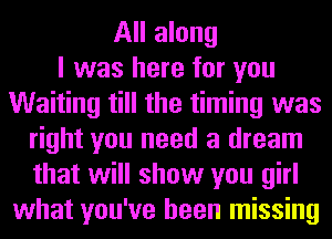 All along
I was here for you
Waiting till the timing was
right you need a dream
that will show you girl
what you've been missing