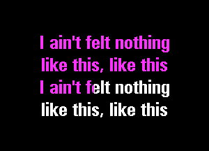 I ain't felt nothing
like this. like this

I ain't felt nothing
like this, like this