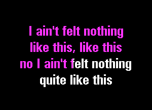 I ain't felt nothing
like this. like this

no I ain't felt nothing
quite like this