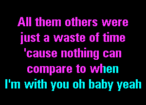 All them others were
iust a waste of time
'cause nothing can
compare to when
I'm with you oh baby yeah