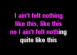 I ain't felt nothing
like this. like this

no I ain't felt nothing
quite like this