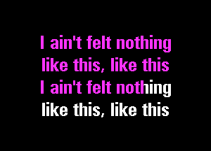 I ain't felt nothing
like this. like this

I ain't felt nothing
like this, like this