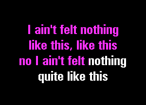 I ain't felt nothing
like this. like this

no I ain't felt nothing
quite like this