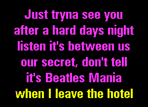 Just tryna see you
after a hard days night
listen it's between us
our secret, don't tell
it's Beatles Mania
when I leave the hotel